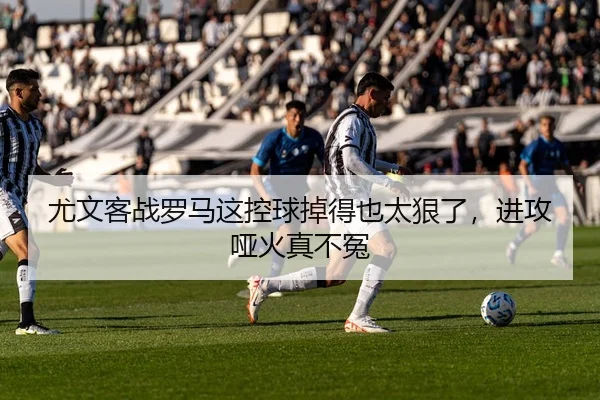 尤文客战罗马这控球掉得也太狠了，进攻哑火真不冤