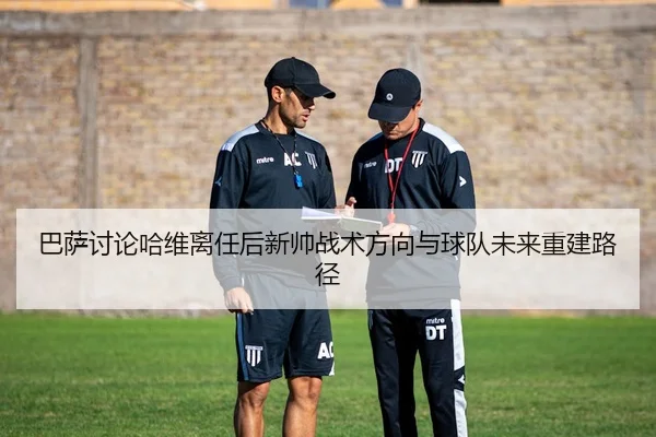 巴萨讨论哈维离任后新帅战术方向与球队未来重建路径