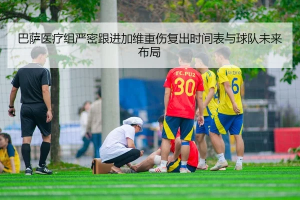 巴萨医疗组严密跟进加维重伤复出时间表与球队未来布局